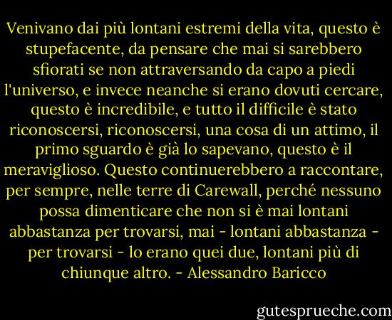 Venivano dai più lontani estremi della vita, questo è stupefacente, da pensare che mai si sarebbero sfiorati se non attraversando da capo a piedi l'universo, e invece neanche si erano dovuti cercare, questo è incredibile, e tutto il difficile è stato riconoscersi, riconoscersi, una cosa di un attimo, il primo sguardo è già lo sapevano, questo è il meraviglioso. Questo continuerebbero a raccontare, per sempre, nelle terre di Carewall, perché nessuno possa dimenticare che non si è mai lontani abbastanza per trovarsi, mai - lontani abbastanza - per trovarsi - lo erano quei due, lontani più di chiunque altro. - Alessandro Baricco