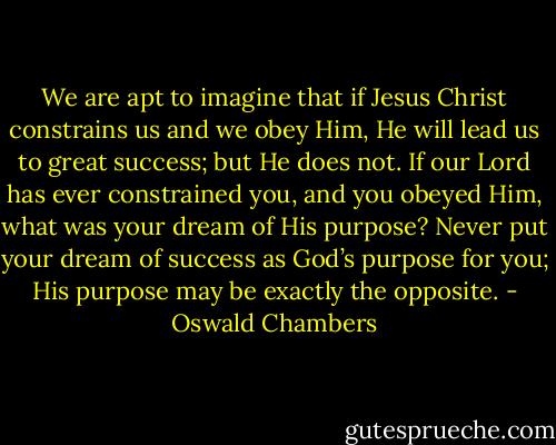 We are apt to imagine that if Jesus Christ constrains us and we obey Him, He will lead us to great success; but He does not. If our Lord has ever constrained you, and you obeyed Him, what was your dream of His purpose? Never put your dream of success as God’s purpose for you; His purpose may be exactly the opposite. - Oswald Chambers