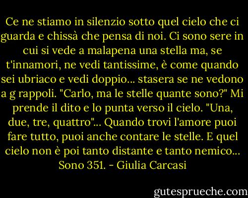 Ce ne stiamo in silenzio sotto quel cielo che ci guarda e chissà che pensa di noi. Ci sono sere in cui si vede a malapena una stella ma, se t'innamori, ne vedi tantissime, è come quando sei ubriaco e vedi doppio... stasera se ne vedono a g rappoli. "Carlo, ma le stelle quante sono?" Mi prende il dito e lo punta verso il cielo. "Una, due, tre, quattro"... Quando trovi l'amore puoi fare tutto, puoi anche contare le stelle. E quel cielo non è poi tanto distante e tanto nemico... Sono 351. - Giulia Carcasi