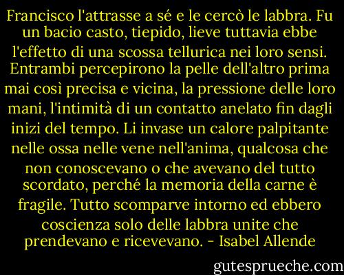 Francisco l'attrasse a sé e le cercò le labbra. Fu un bacio casto, tiepido, lieve tuttavia ebbe l'effetto di una scossa tellurica nei loro sensi. Entrambi percepirono la pelle dell'altro prima mai così precisa e vicina, la pressione delle loro mani, l'intimità di un contatto anelato fin dagli inizi del tempo. Li invase un calore palpitante nelle ossa nelle vene nell'anima, qualcosa che non conoscevano o che avevano del tutto scordato, perché la memoria della carne è fragile. Tutto scomparve intorno ed ebbero coscienza solo delle labbra unite che prendevano e ricevevano. - Isabel Allende