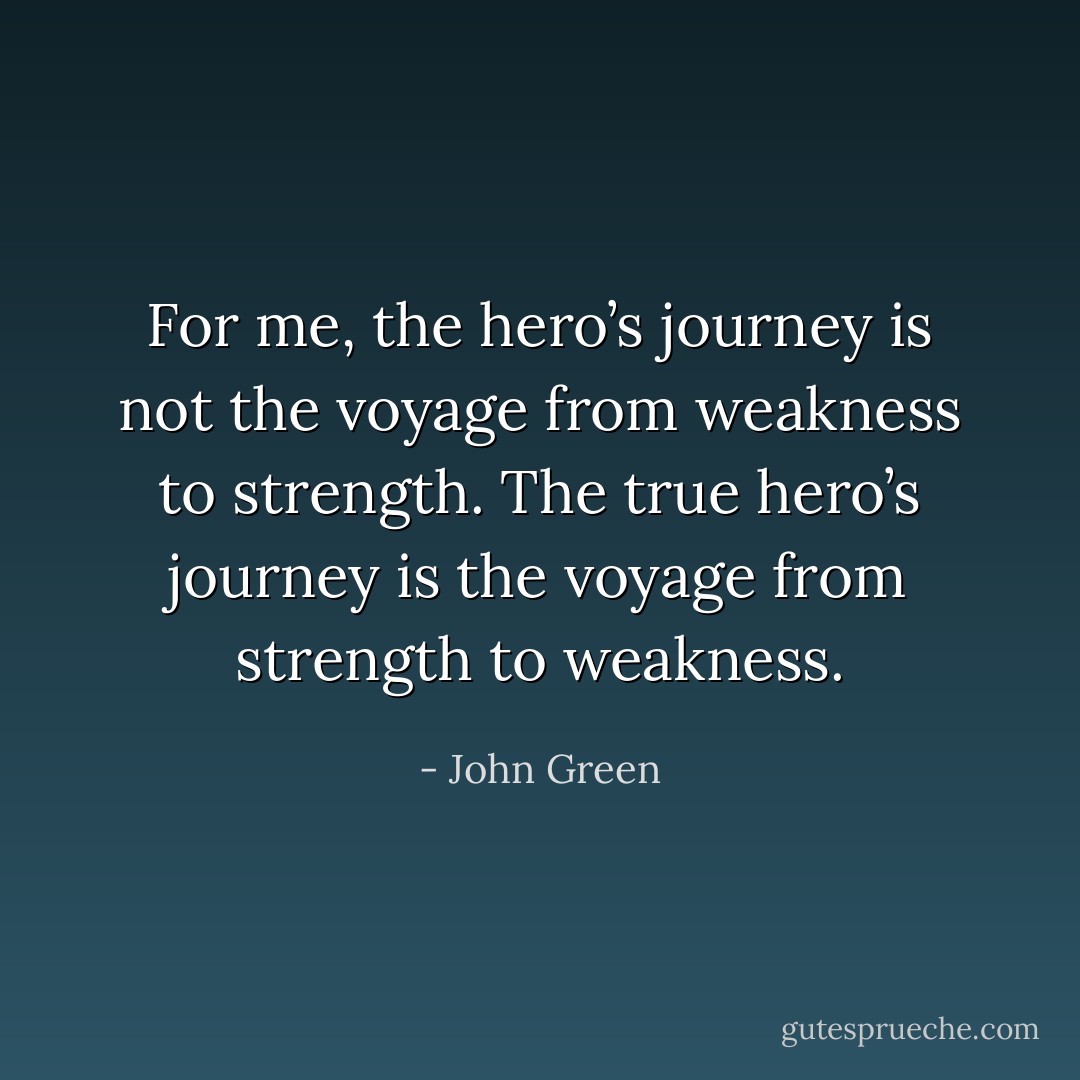 For me, the hero’s journey is not the voyage from weakness to strength. The true hero’s journey is the voyage from strength to weakness. - John Green