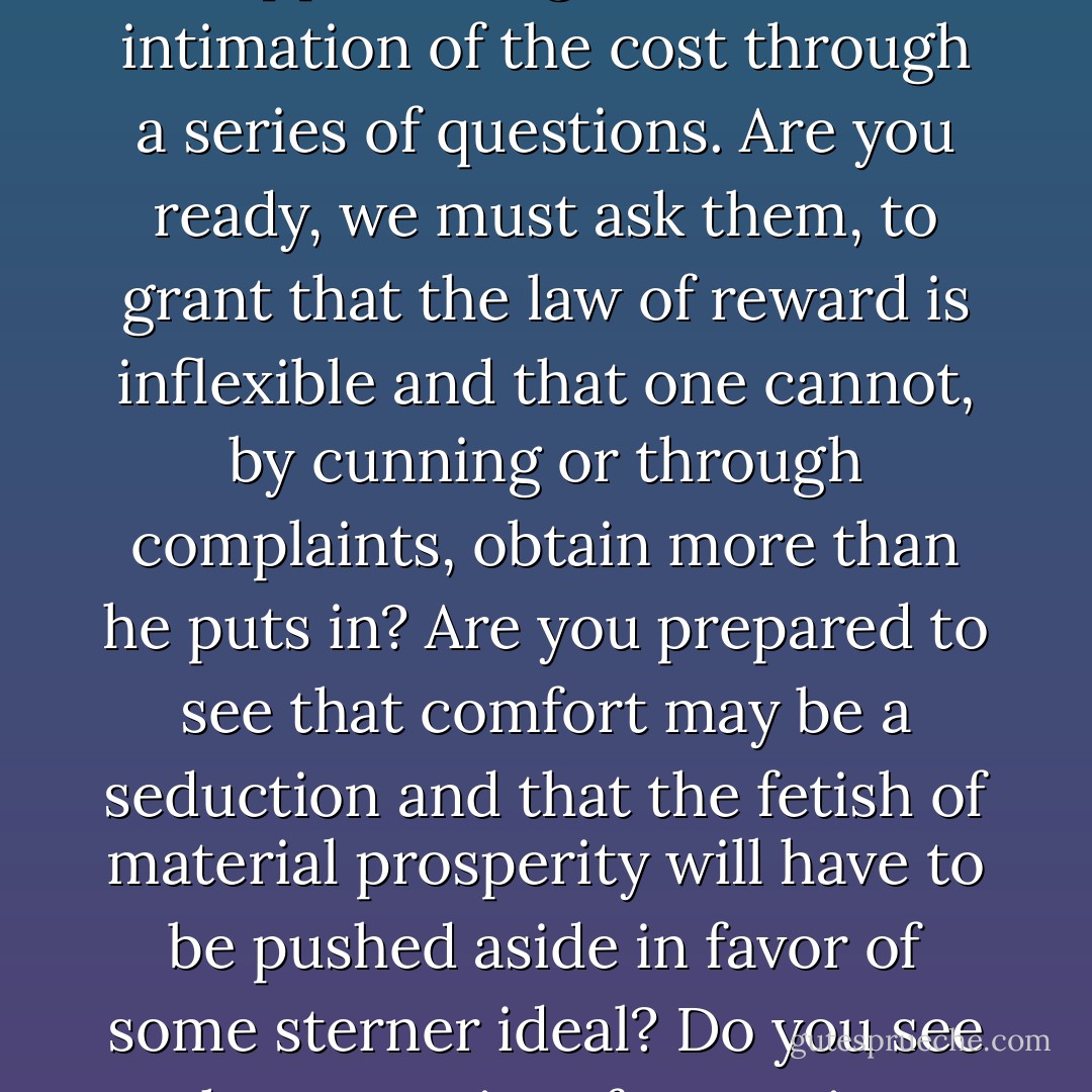In the same way, we have to inform the multitude that restoration comes at a price. Suppose we give them an intimation of the cost through a series of questions. Are you ready, we must ask them, to grant that the law of reward is inflexible and that one cannot, by cunning or through complaints, obtain more than he puts in? Are you prepared to see that comfort may be a seduction and that the fetish of material prosperity will have to be pushed aside in favor of some sterner ideal? Do you see the necessity of accepting duties before you begin to talk of freedoms? - Richard Weaver