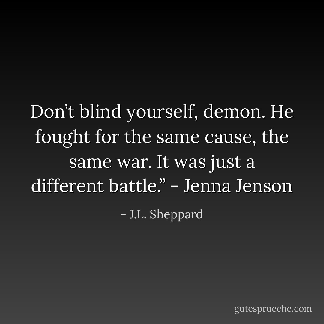 Don’t blind yourself, demon. He fought for the same cause, the<br />same war. It was just a different battle.” - Jenna Jenson - J.L. Sheppard