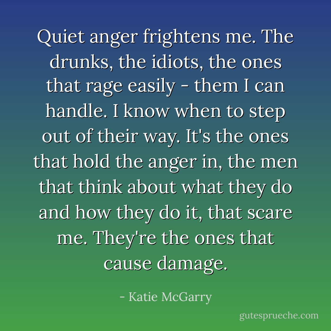 Quiet anger frightens me. The drunks, the idiots, the ones that rage easily - them I can handle. I know when to step out of their way. It's the ones that hold the anger in, the men that think about what they do and how they do it, that scare me. They're the ones that cause damage. - Katie McGarry
