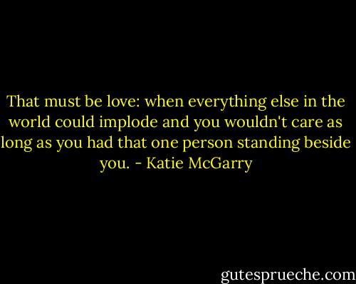 That must be love: when everything else in the world could implode and you wouldn't care as long as you had that one person standing beside you. - Katie McGarry