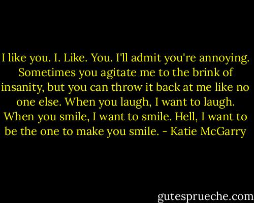 I like you. I. Like. You. I'll admit you're annoying. Sometimes you agitate me to the brink of insanity, but you can throw it back at me like no one else. When you laugh, I want to laugh. When you smile, I want to smile. Hell, I want to be the one to make you smile. - Katie McGarry