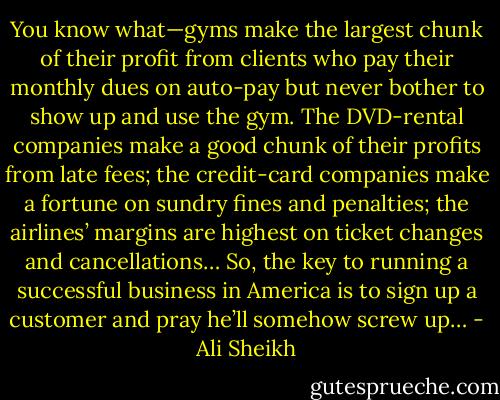 You know what—gyms make the largest chunk of their profit from clients who pay their monthly dues on auto-pay but never bother to show up and use the gym. The DVD-rental companies make a good chunk of their profits from late fees; the credit-card companies make a fortune on sundry fines and penalties; the airlines’ margins are highest on ticket changes and cancellations… So, the key to running a successful business in America is to sign up a customer and pray he’ll somehow screw up… - Ali Sheikh
