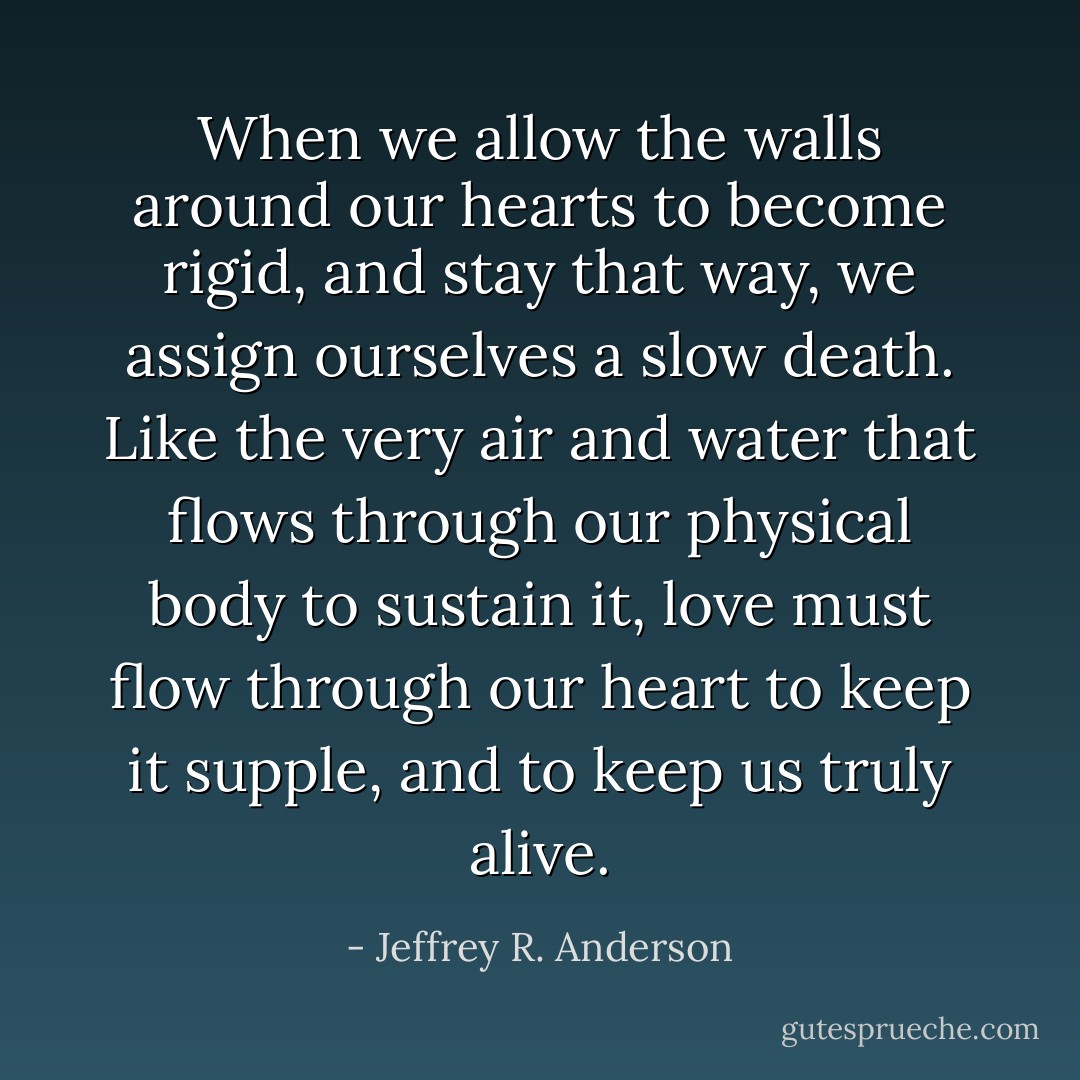 When we allow the walls around our hearts to become rigid, and stay that way, we assign ourselves a slow death. Like the very air and water that flows through our physical body to sustain it, love must flow through our heart to keep it supple, and to keep us truly alive. - Jeffrey R. Anderson