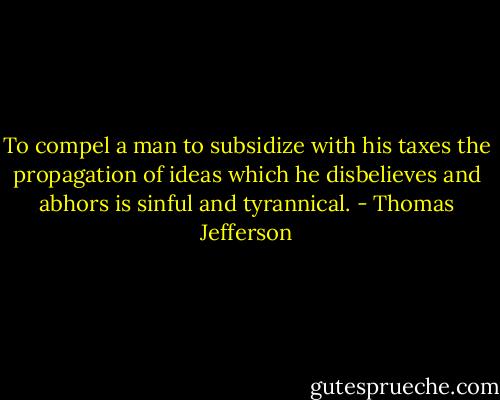 To compel a man to subsidize with his taxes the propagation of ideas which he disbelieves and abhors is sinful and tyrannical. - Thomas Jefferson