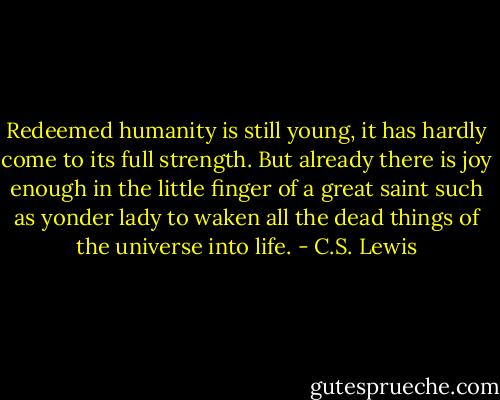 Redeemed humanity is still young, it has hardly come to its full strength. But already there is joy enough in the little finger of a great saint such as yonder lady to waken all the dead things of the universe into life. - C.S. Lewis
