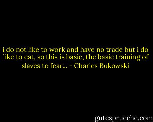 i do not like to work and have no trade but i do like to eat, so this is basic, the basic training of slaves to fear... - Charles Bukowski