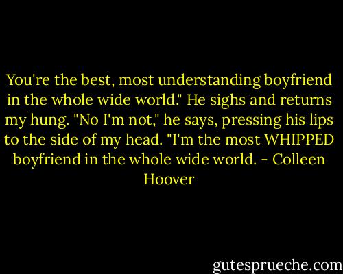 You're the best, most understanding boyfriend in the whole wide world." He sighs and returns my hung. "No I'm not," he says, pressing his lips to the side of my head. "I'm the most WHIPPED boyfriend in the whole wide world. - Colleen Hoover