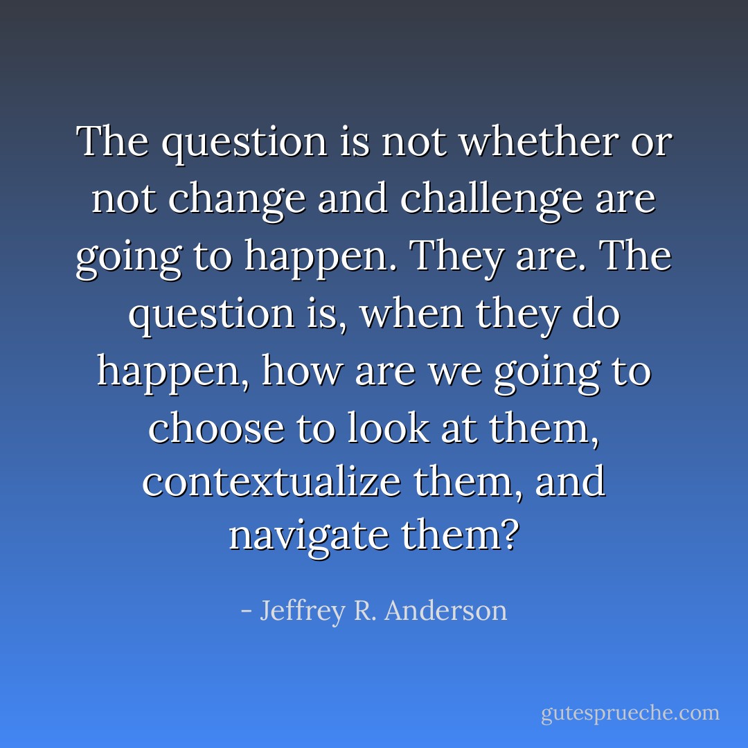 The question is not whether or not change and challenge are going to happen. They are. The question is, when they do happen, how are we going to choose to look at them, contextualize them, and navigate them? - Jeffrey R. Anderson