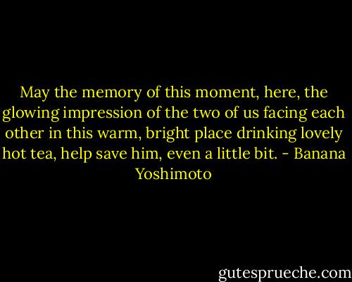 May the memory of this moment, here, the glowing impression of the two of us facing each other in this warm, bright place drinking lovely hot tea, help save him, even a little bit. - Banana Yoshimoto