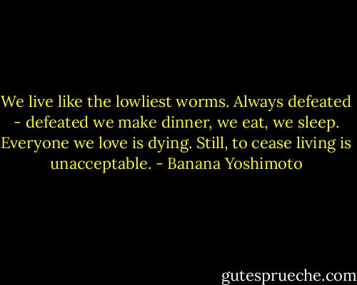 We live like the lowliest worms. Always defeated - defeated we make dinner, we eat, we sleep. Everyone we love is dying. Still, to cease living is unacceptable. - Banana Yoshimoto