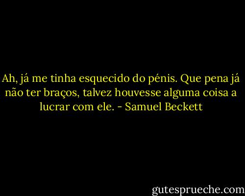 Ah, já me tinha esquecido do pénis. Que pena já não ter braços, talvez houvesse alguma coisa a lucrar com ele. - Samuel Beckett