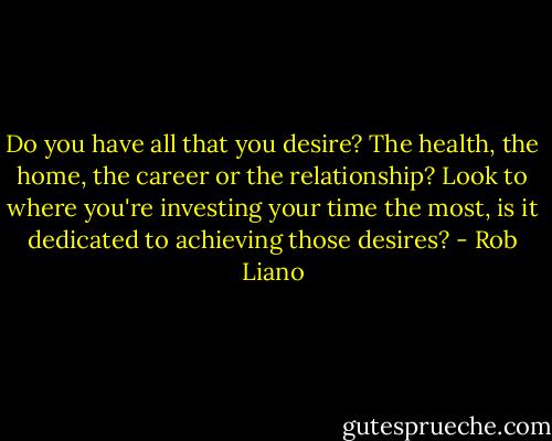 Do you have all that you desire? The health, the home, the career or the relationship? Look to where you're investing your time the most, is it dedicated to achieving those desires? - Rob Liano
