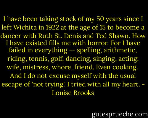 I have been taking stock of my 50 years since I left Wichita in 1922 at the age of 15 to become a dancer with Ruth St. Denis and Ted Shawn. How I have existed fills me with horror. For I have failed in everything -- spelling, arithmetic, riding, tennis, golf; dancing, singing, acting; wife, mistress, whore, friend. Even cooking.<br /><br />And I do not excuse myself with the usual escape of 'not trying.' I tried with all my heart. - Louise Brooks