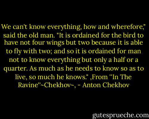 We can't know everything, how and wherefore," said the old man. "It is ordained for the bird to have not four wings but two because it is able to fly with two; and so it is ordained for man not to know everything but only a half or a quarter. As much as he needs to know so as to live, so much he knows." ,From ''In The Ravine''~Chekhov~, - Anton Chekhov