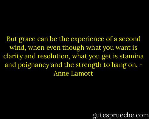 But grace can be the experience of a second wind, when even though what you want is clarity and resolution, what you get is stamina and poignancy and the strength to hang on. - Anne Lamott