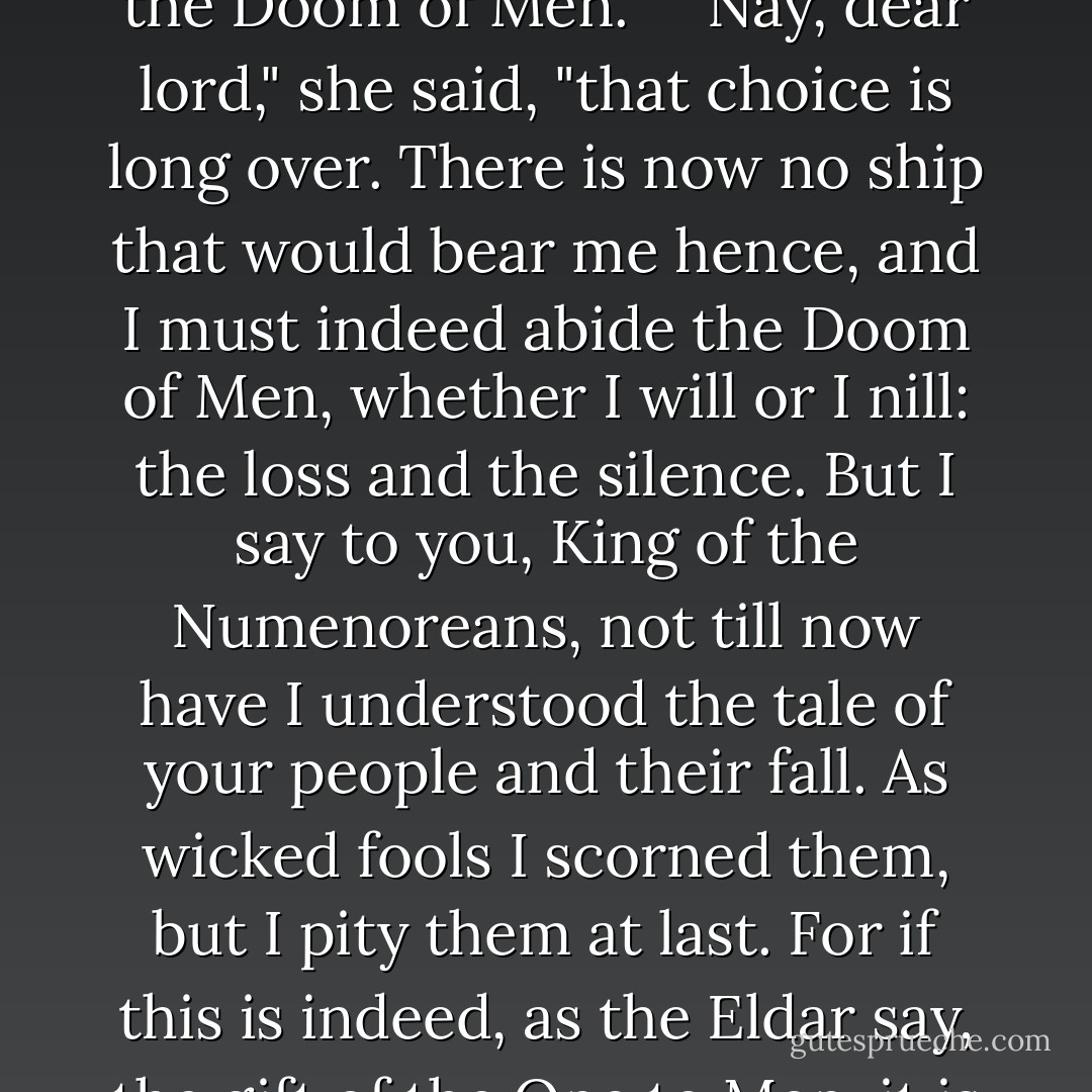 Now, therefore, I will sleep. I speak no comfort to you, for there is no comfort for such pain within the circles of the world. The uttermost choice is before you: to repent and go to the Havens and bear away into the West the memory of our days together that shall there be evergreen but never more than memory; or else to abide the Doom of Men." <br /><br /> Nay, dear lord," she said, "that choice is long over. There is now no ship that would bear me hence, and I must indeed abide the Doom of Men, whether I will or I nill: the loss and the silence. But I say to you, King of the Numenoreans, not till now have I understood the tale of your people and their fall. As wicked fools I scorned them, but I pity them at last. For if this is indeed, as the Eldar say, the gift of the One to Men, it is bitter to receive." <br /><br />So it seems," he said. "But let us not be overthrown at the final test, who of old renounced the Shadow and the Ring. In sorrow we must go, but not in despair. Behold! we are not bound for ever to the circles of the world, and beyond them is more than memory. - J.R.R. Tolkien
