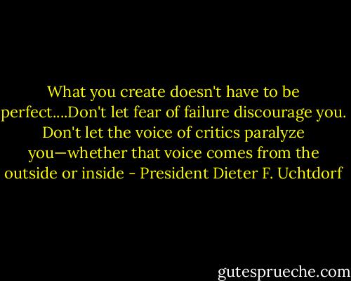 What you create doesn't have to be perfect....Don't let fear of failure discourage you. Don't let the voice of critics paralyze you—whether that voice comes from the outside or inside - President Dieter F. Uchtdorf