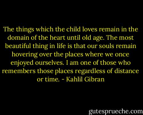 The things which the child loves remain in the domain of the heart until old age. The most beautiful thing in life is that our souls remain hovering over the places where we once enjoyed ourselves. I am one of those who remembers those places regardless of distance or time. - Kahlil Gibran