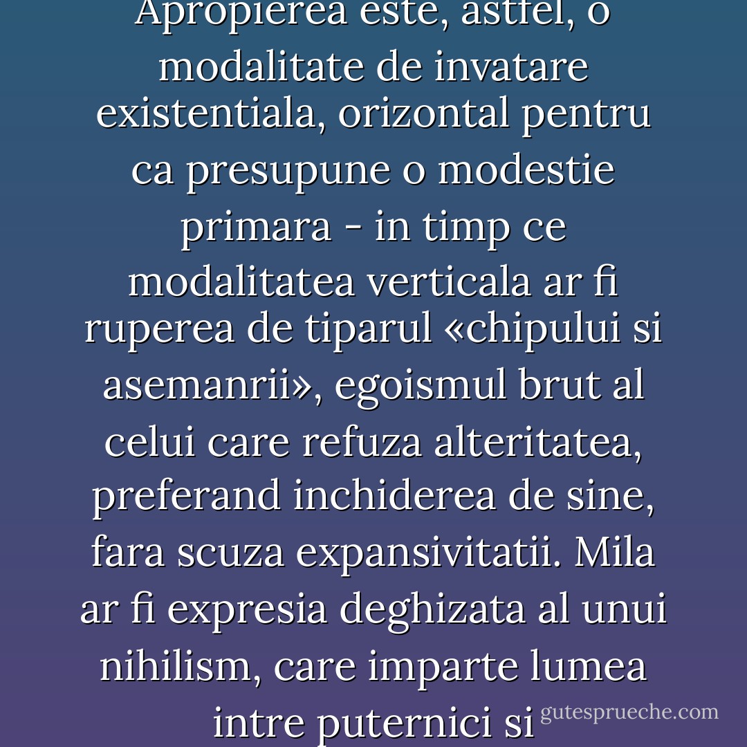 Mila este o manifestare a puterii, o reactie de superioritate (un fel de lamentatie indiferenta, rece, care nu schimba cu nimic starea de spirit a celui care o declama), falsa pentru ca nu presupune reflectie, ci doar o constatare care porneste de la diferentierea dintre cel care sufera si cel care proclam mila, cel care se simte sigur pe sine in timp ce seamanul lui se prabuseste. Compasiunea provine semantic in apropiere, empatia sa este reala, bazandu-se pe unitatea dintre cel suferind si cel care isi atribuie fara menajamente suferinta - in timp ce mila este doar o scanare sau o verificare superficiala a diferentierii. Apropierea este, astfel, o modalitate de invatare existentiala, orizontal pentru ca presupune o modestie primara - in timp ce modalitatea verticala ar fi ruperea de tiparul «chipului si asemanrii», egoismul brut al celui care refuza alteritatea, preferand inchiderea de sine, fara scuza expansivitatii. Mila ar fi expresia deghizata al unui nihilism, care imparte lumea intre puternici si «dezavantajati» sau, dup amodelul romantic, intre subiect si «ceilalti», unde ultimul termen este anonim, lipsit de chip si tinde spre vid. «Cele mai bune intentii» sunt enuntate sub masca milei (poate chiar prin mijloace pecuniare), dar ele nu-l pot insela pe cel care isi pune problema din punct de vedere afectiv: cei care sunt adepti ai milei sunt despartiti de realitatea celor suferinzi de un ecran ce le cenzureaza orice participare din interior a atrocitatii. Compasiunea presupune trecerea acestei granite, care te apropie de cel supus traumei, te impinge in chiar spatiul celui «agresat». - Ştefan Bolea