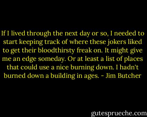 If I lived through the next day or so, I needed to start keeping track of where these jokers liked to get their bloodthirsty freak on. It might give me an edge someday. Or at least a list of places that could use a nice burning down. I hadn't burned down a building in ages. - Jim Butcher