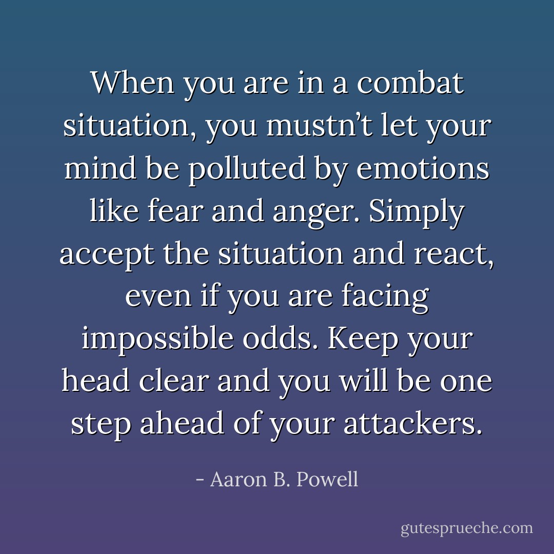 When you are in a combat situation, you mustn’t let your mind be polluted by emotions like fear and anger. Simply accept the situation and react, even if you are facing impossible odds. Keep your head clear and you will be one step ahead of your attackers. - Aaron B. Powell