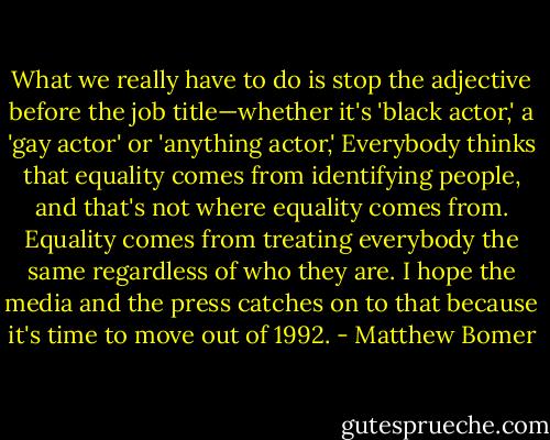 What we really have to do is stop the adjective before the job title—whether it's 'black actor,' a 'gay actor' or 'anything actor,' Everybody thinks that equality comes from identifying people, and that's not where equality comes from. Equality comes from treating everybody the same regardless of who they are. I hope the media and the press catches on to that because it's time to move out of 1992. - Matthew Bomer