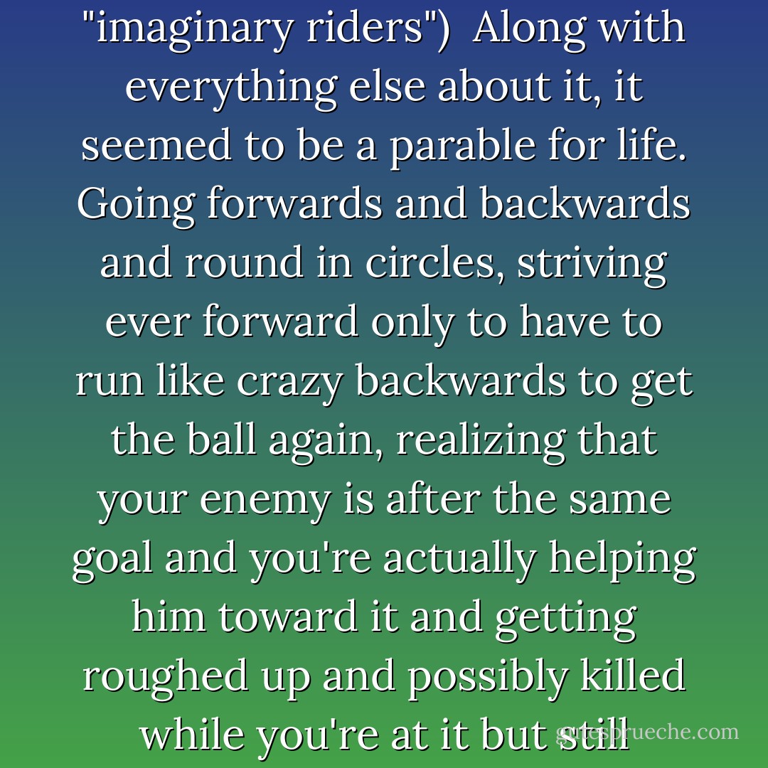 (Speaking about ponies engaging in a game of running around and chasing a ball with "imaginary riders")<br /><br />Along with everything else about it, it seemed to be a parable for life. Going forwards and backwards and round in circles, striving ever forward only to have to run like crazy backwards to get the ball again, realizing that your enemy is after the same goal and you're actually helping him toward it and getting roughed up and possibly killed while you're at it but still feeling the comradeship of being in the game all together. - Susan Trott