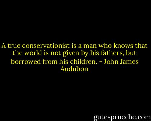 A true conservationist is a man who knows that the world is not given by his fathers, but borrowed from his children. - John James Audubon