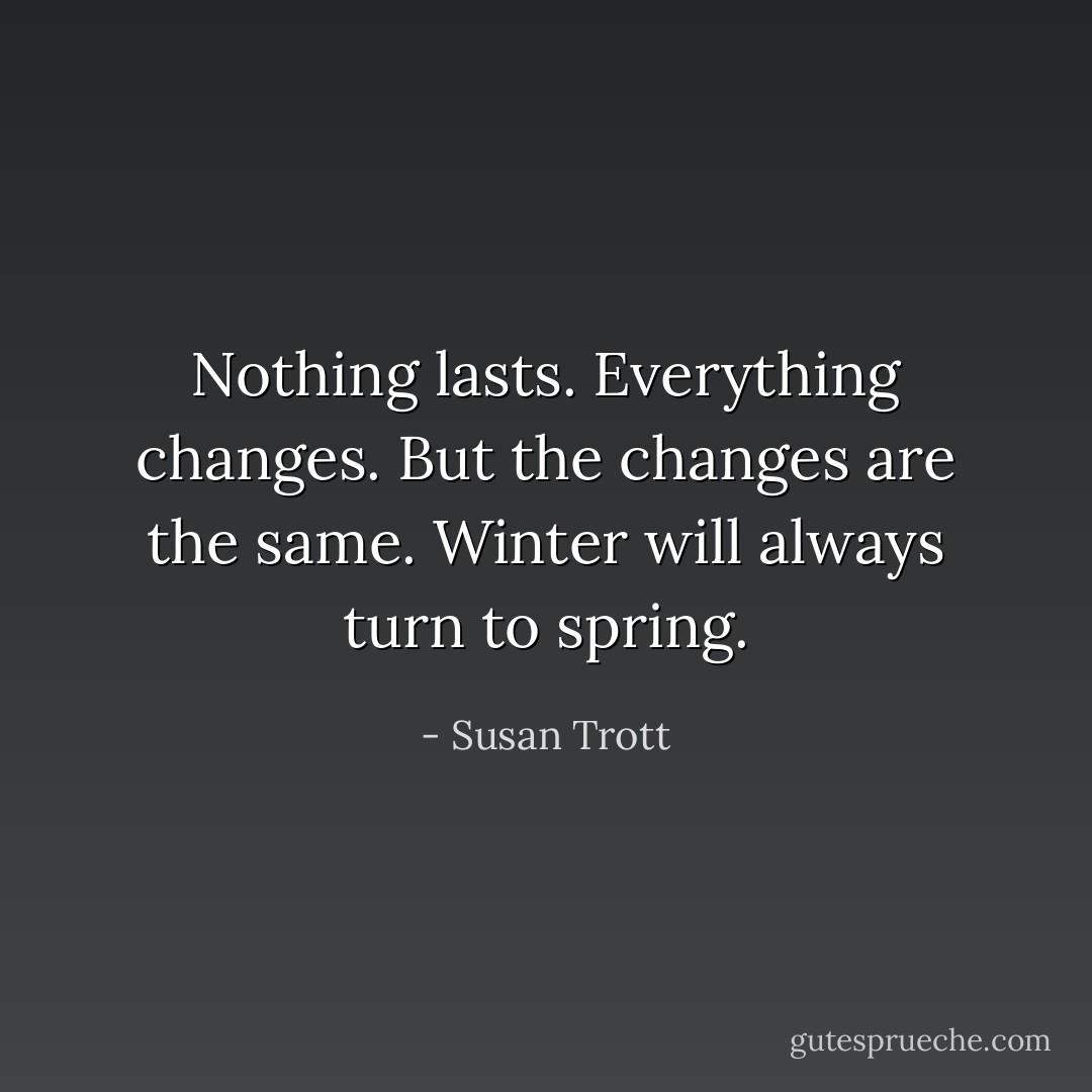 Nothing lasts. Everything changes. But the changes are the same. Winter will always turn to spring. - Susan Trott