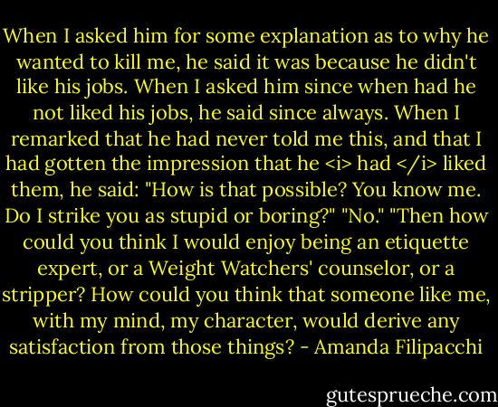 When I asked him for some explanation as to why he wanted to kill me, he said it was because he didn't like his jobs. When I asked him since when had he not liked his jobs, he said since always. When I remarked that he had never told me this, and that I had gotten the impression that he <i> had </i> liked them, he said: "How is that possible? You know me. Do I strike you as stupid or boring?"<br />"No."<br />"Then how could you think I would enjoy being an etiquette expert, or a Weight Watchers' counselor, or a stripper? How could you think that someone like me, with my mind, my character, would derive any satisfaction from those things? - Amanda Filipacchi