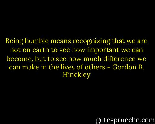 Being humble means recognizing that we are not on earth to see how important we can become, but to see how much difference we can make in the lives of others - Gordon B. Hinckley