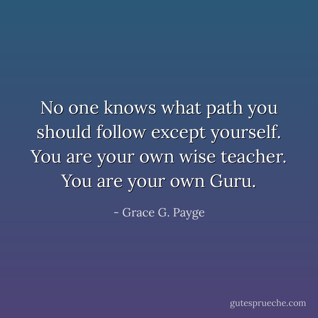 No one knows what path you should follow except yourself. You are your own wise teacher. You are your own Guru. - Grace G. Payge