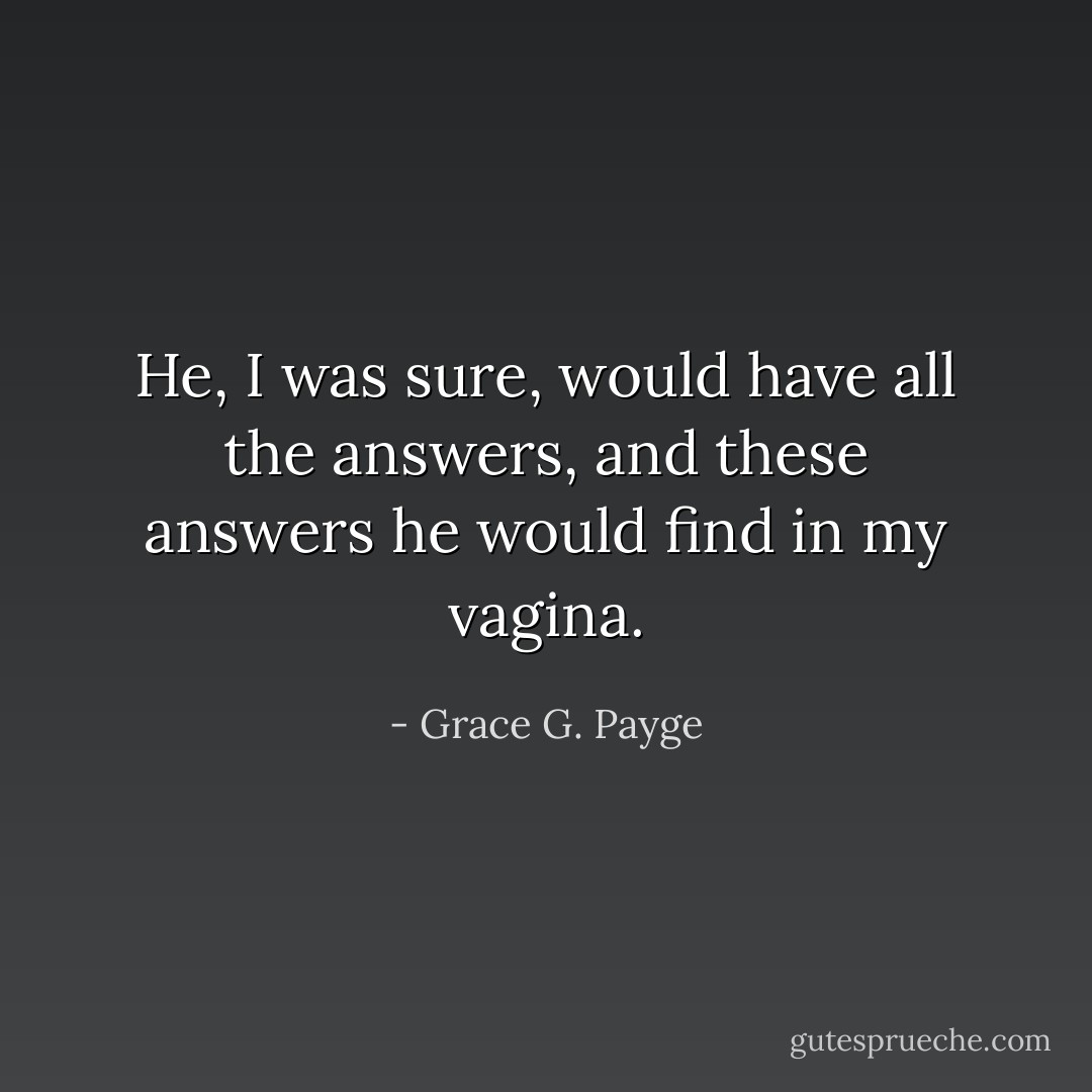 He, I was sure, would have all the answers, and these answers he would find in my vagina. - Grace G. Payge