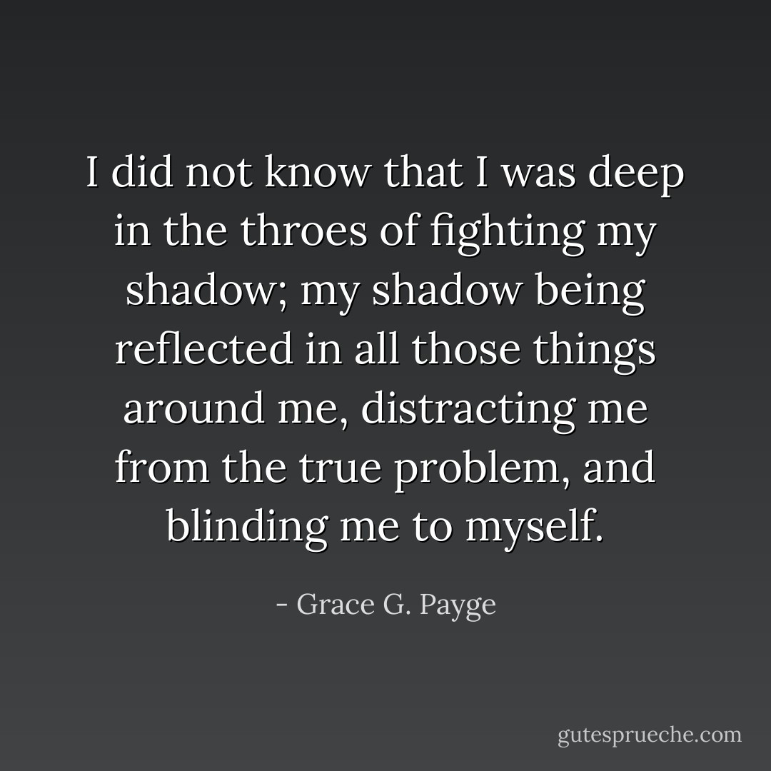 I did not know that I was deep in the throes of fighting my shadow; my shadow being reflected in all those things around me, distracting me from the true problem, and blinding me to myself. - Grace G. Payge