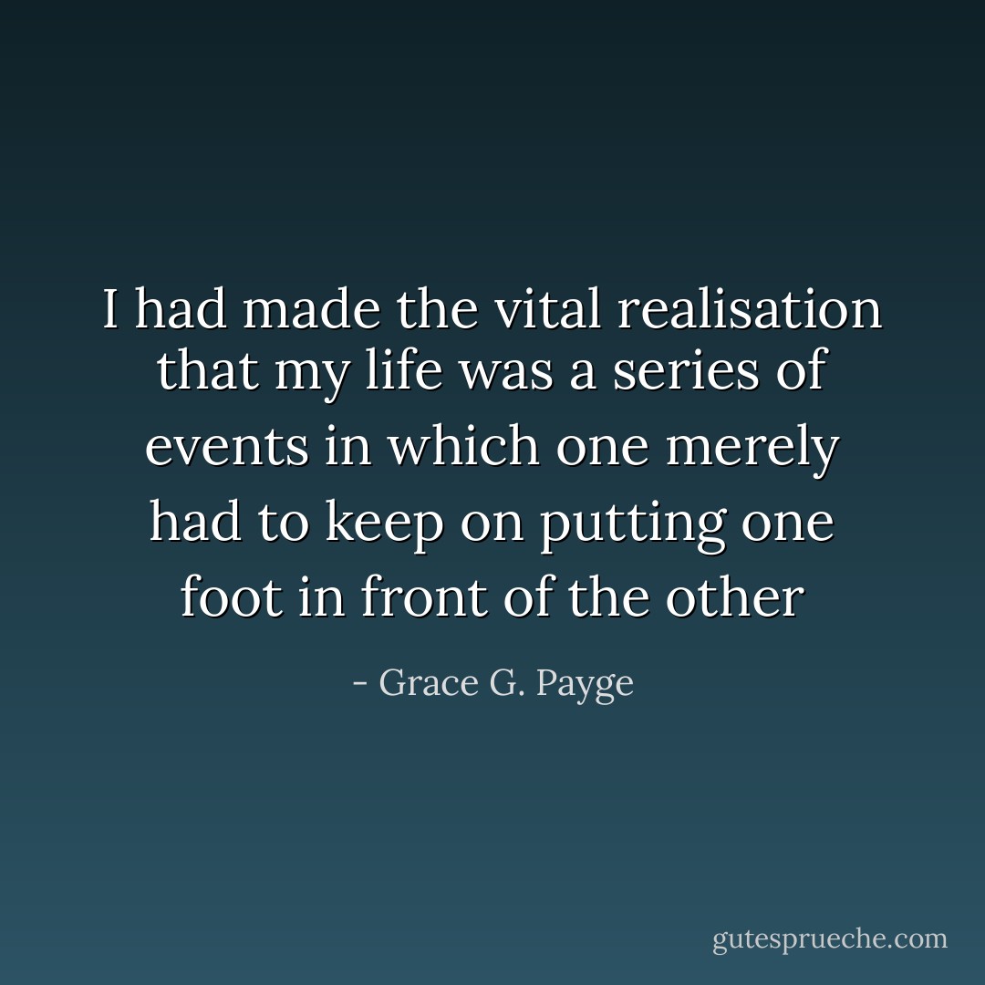 I had made the vital realisation that my life was a series of events in which one merely had to keep on putting one foot in front of the other - Grace G. Payge