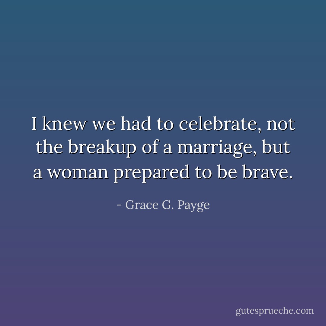 I knew we had to celebrate, not the breakup of a marriage, but a woman prepared to be brave. - Grace G. Payge