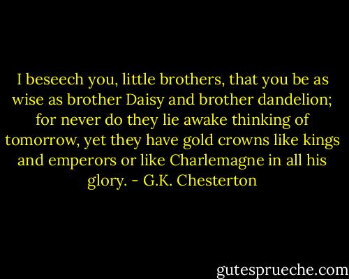I beseech you, little brothers, that you be as wise as brother Daisy and brother dandelion; for never do they lie awake thinking of tomorrow, yet they have gold crowns like kings and emperors or like Charlemagne in all his glory. - G.K. Chesterton