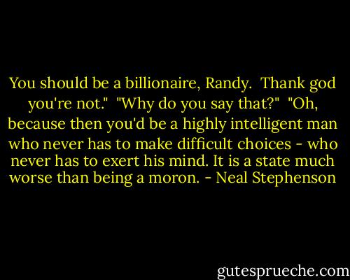 You should be a billionaire, Randy. <br />Thank god you're not."<br /><br />"Why do you say that?"<br /><br />"Oh, because then you'd be a highly intelligent man who never has to make difficult choices - who never has to exert his mind. It is a state much worse than being a moron. - Neal Stephenson
