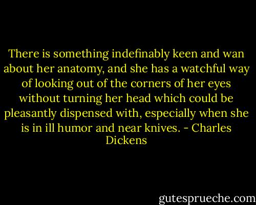There is something indefinably keen and wan about her anatomy, and she has a watchful way of looking out of the corners of her eyes without turning her head which could be pleasantly dispensed with, especially when she is in ill humor and near knives. - Charles Dickens