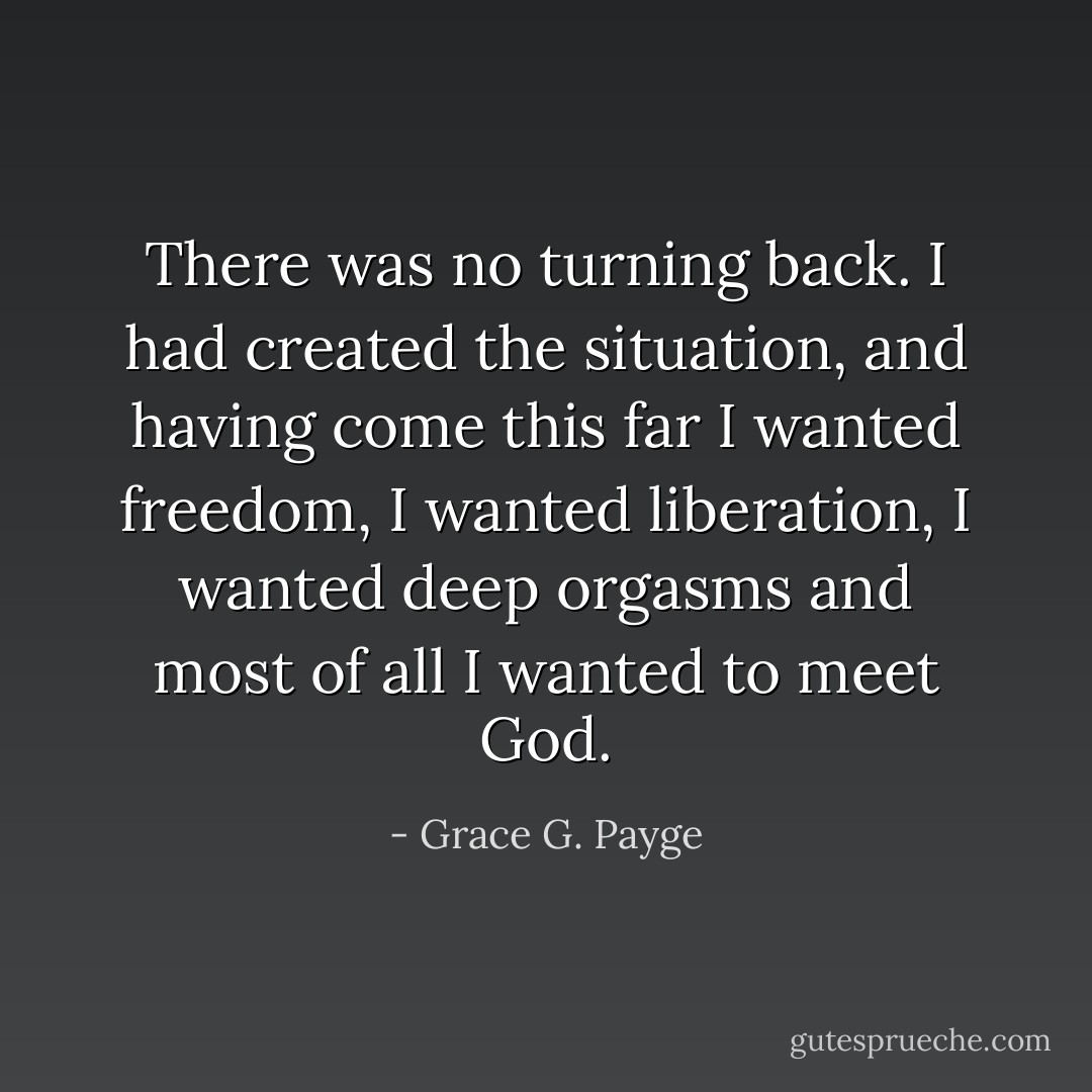 There was no turning back. I had created the situation, and having come this far I wanted freedom, I wanted liberation, I wanted deep orgasms and most of all I wanted to meet God. - Grace G. Payge