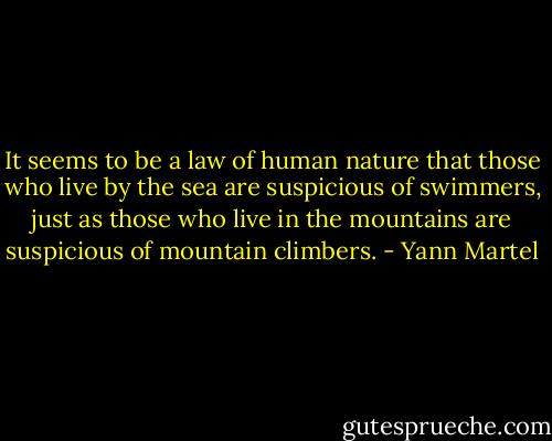 It seems to be a law of human nature that those who live by the sea are suspicious<br />of swimmers, just as those who live in the mountains are suspicious of mountain<br />climbers. - Yann Martel