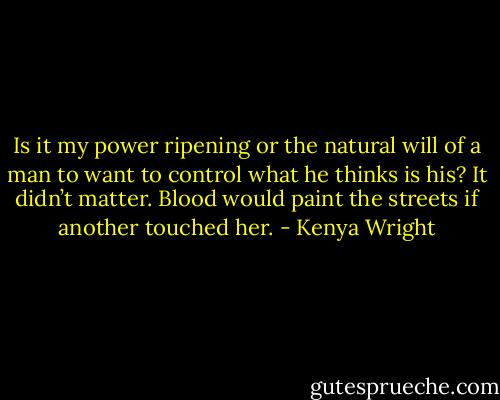 Is it my power ripening or the natural will of a man to want to control what he thinks is his? It didn’t matter. Blood would paint the streets if another touched her. - Kenya Wright