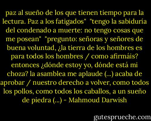 paz al sueño de los que tienen tiempo para la lectura. Paz a los fatigados"<br /><br />"tengo la sabiduría del condenado a muerte: no tengo cosas que me posean"<br /><br />"pregunto: señoras y señores de buena voluntad, ¿la tierra de los hombres es para todos los hombres / como afirmáis? entonces ¿dónde estoy yo, dónde está mi choza? la asamblea me aplaude (...) acaba de aprobar / nuestro derecho a volver, como todos los pollos, como todos los caballos, a un sueño de piedra (...) - Mahmoud Darwish