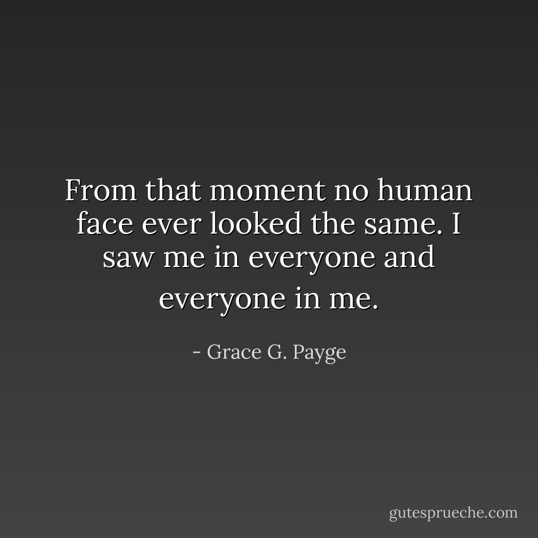 From that moment no human face ever looked the same. I saw me in everyone and everyone in me. - Grace G. Payge