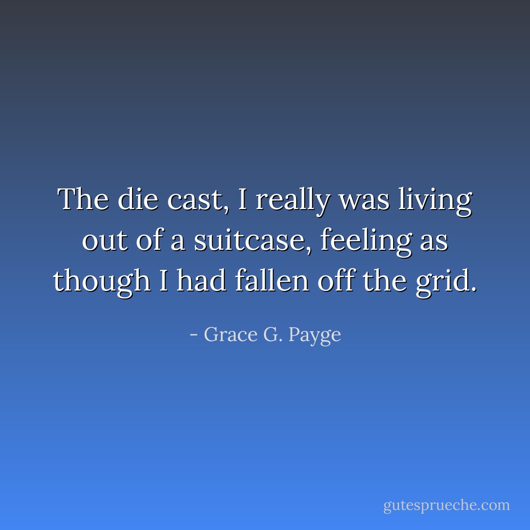 The die cast, I really was living out of a suitcase, feeling as though I had fallen off the grid. - Grace G. Payge
